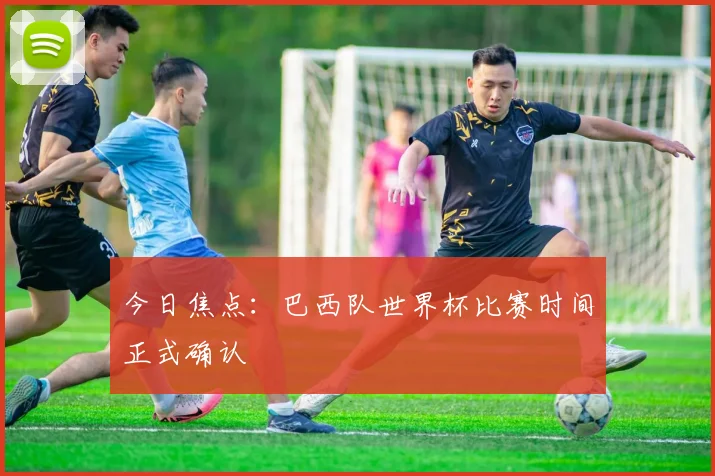 今日焦点：巴西队世界杯比赛时间正式确认