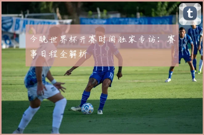 今晚世界杯开赛时间独家专访：赛事日程全解析