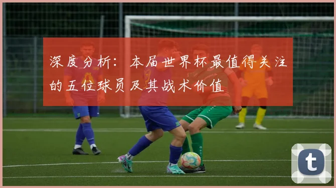 深度分析：本届世界杯最值得关注的五位球员及其战术价值