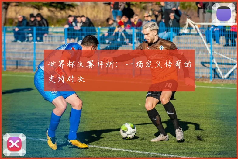 世界杯决赛评析：一场定义传奇的史诗对决