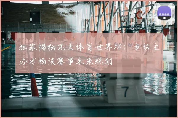 独家揭秘完美体育世界杯:专访主办方畅谈赛事未来规划