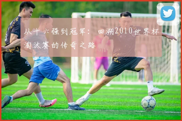 从十六强到冠军:回溯2010世界杯淘汰赛的传奇之路