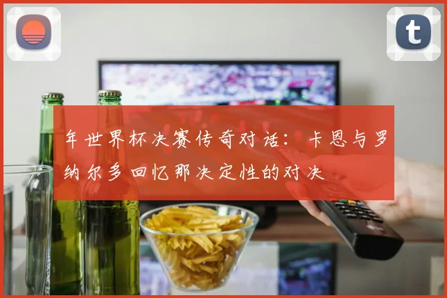 年世界杯决赛传奇对话:卡恩与罗纳尔多回忆那决定性的对决