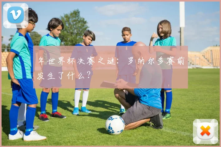 年世界杯决赛之谜：罗纳尔多赛前发生了什么？