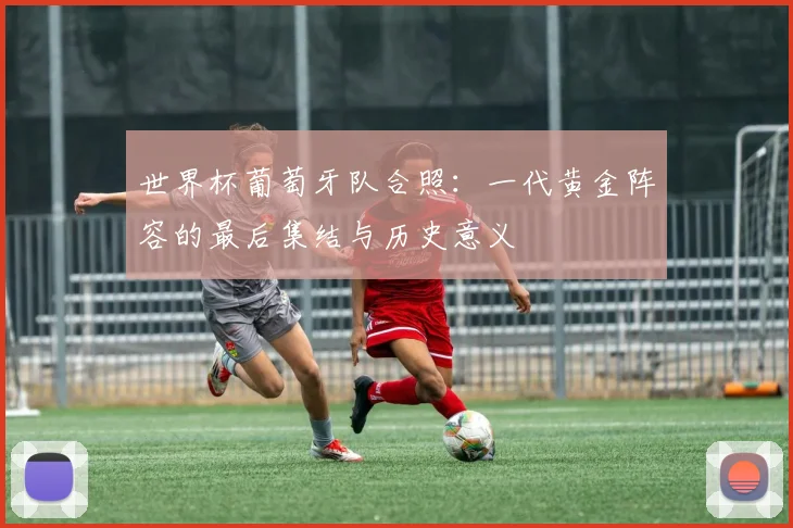 世界杯葡萄牙队合照:一代黄金阵容的最后集结与历史意义