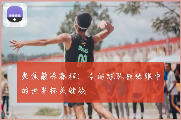 聚焦巅峰赛程：专访球队教练眼中的世界杯关键战