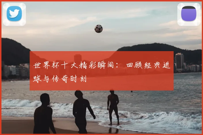 世界杯十大精彩瞬间：回顾经典进球与传奇时刻