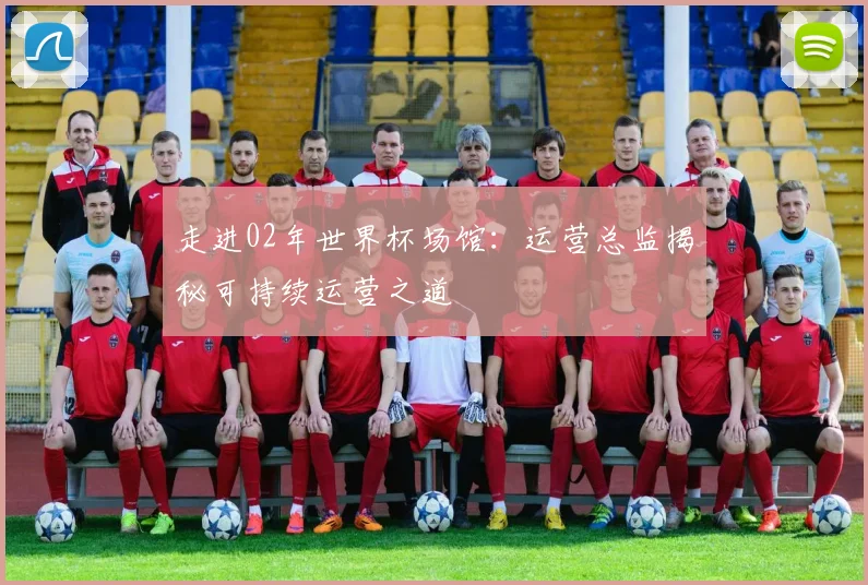 走进02年世界杯场馆:运营总监揭秘可持续运营之道