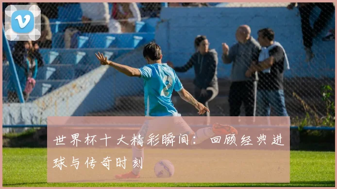 世界杯十大精彩瞬间:回顾经典进球与传奇时刻