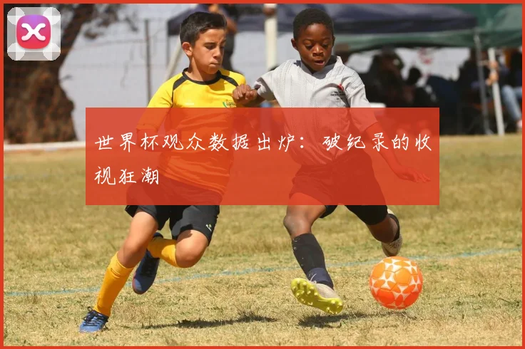 世界杯观众数据出炉:破纪录的收视狂潮