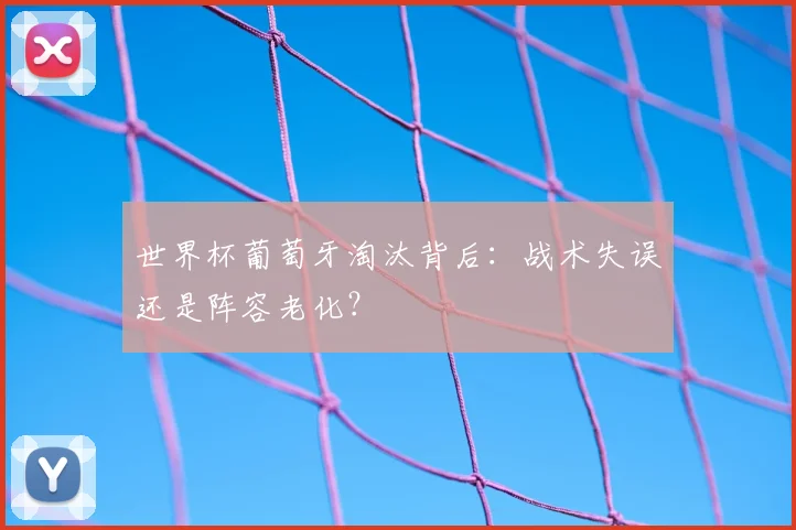 世界杯葡萄牙淘汰背后：战术失误还是阵容老化？