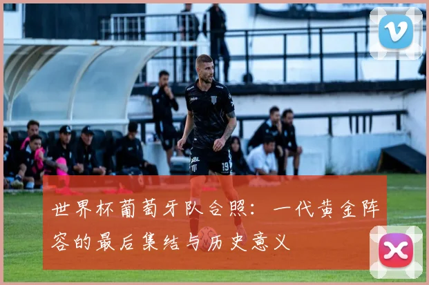 世界杯葡萄牙队合照：一代黄金阵容的最后集结与历史意义