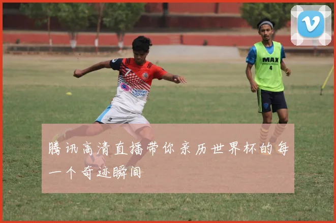 腾讯高清直播带你亲历世界杯的每一个奇迹瞬间