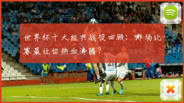 世界杯十大经典战役回顾：哪场比赛最让你热血沸腾？