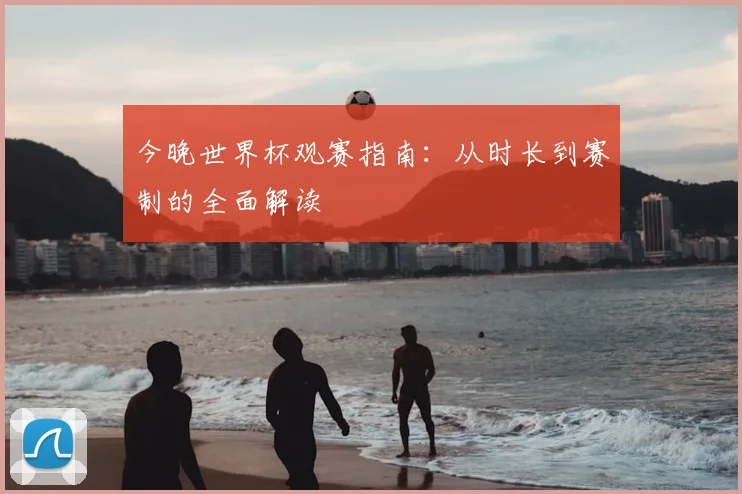 今晚世界杯观赛指南：从时长到赛制的全面解读