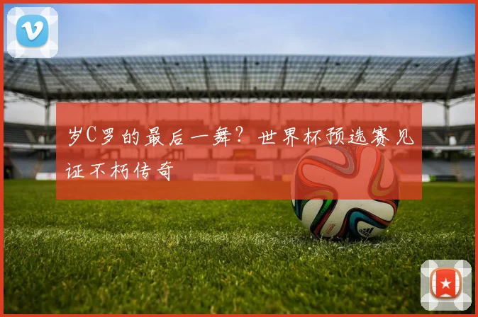 岁C罗的最后一舞？世界杯预选赛见证不朽传奇
