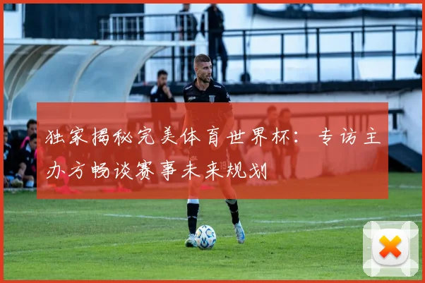 独家揭秘完美体育世界杯：专访主办方畅谈赛事未来规划