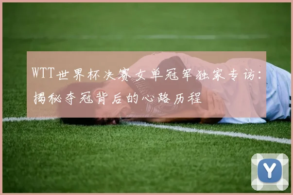 WTT世界杯决赛女单冠军独家专访:揭秘夺冠背后的心路历程