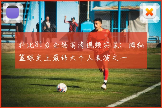 科比81分全场高清视频实录：揭秘篮球史上最伟大个人表演之一
