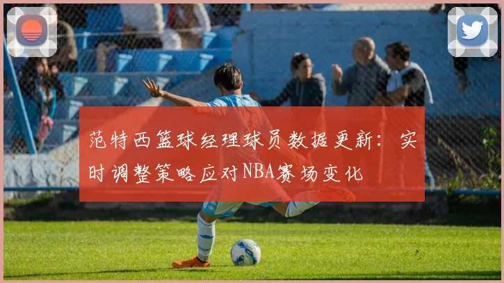 范特西篮球经理球员数据更新：实时调整策略应对NBA赛场变化