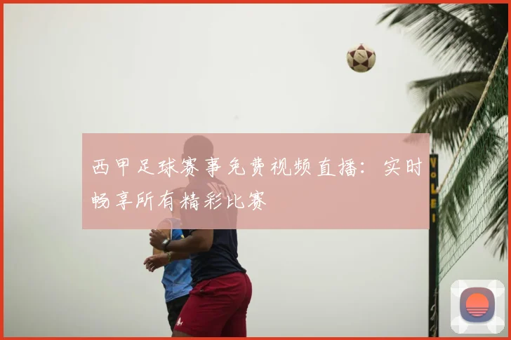 西甲足球赛事免费视频直播：实时畅享所有精彩比赛