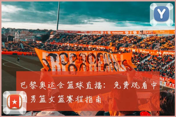 巴黎奥运会篮球直播：免费观看中国男篮女篮赛程指南